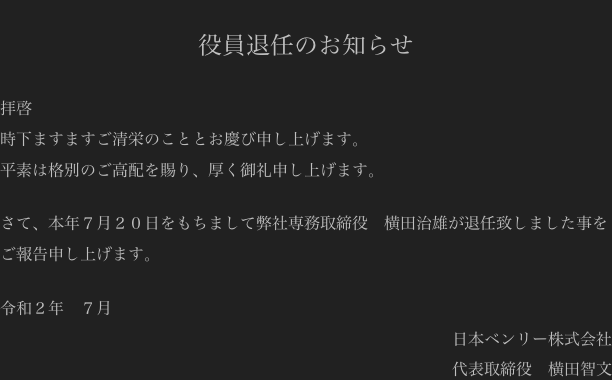 
役員退任のお知らせ

拝啓
時下ますますご清栄のこととお慶び申し上げます。
平素は格別のご高配を賜り、厚く御礼申し上げます。

さて、本年７月２０日をもちまして弊社専務取締役　横田治雄が退任致しました事をご報告申し上げます。

令和２年　７月
日本ベンリー株式会社
代表取締役　横田智文