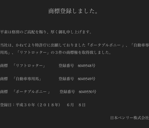 
商標登録しました。


平素は格別のご高配を賜り、厚く御礼申し上げます。

当社は、かねてより特許庁に出願しておりました『ポータブルポニー 」、「自動車専用馬」、「リフトロッター」の３件の商標権を取得致しました。

商標    「リフトロッター」            登録番号    6049548号

商標    「自動車専用馬」                登録番号    6049549号

商標    「ポータブルポニー 」        登録番号    6049550号

登録日：平成３０年（２０１８年）　６月　８日

日本ベンリー株式会社
