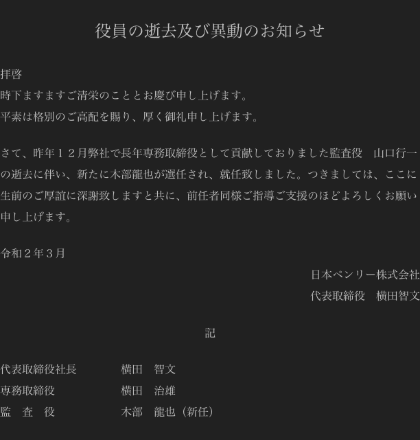 
役員の逝去及び異動のお知らせ

拝啓
時下ますますご清栄のこととお慶び申し上げます。
平素は格別のご高配を賜り、厚く御礼申し上げます。

さて、昨年１２月弊社で長年専務取締役として貢献しておりました監査役　山口行一の逝去に伴い、新たに木部龍也が選任され、就任致しました。つきましては、ここに生前のご厚誼に深謝致しますと共に、前任者同様ご指導ご支援のほどよろしくお願い申し上げます。

令和２年３月
日本ベンリー株式会社
代表取締役　横田智文

記

代表取締役社長                横田　智文
専務取締役                        横田　治雄
監　査　役                        木部　龍也（新任）
