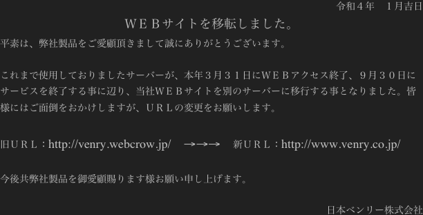 令和４年　１月吉日
ＷＥＢサイトを移転しました。
平素は、弊社製品をご愛顧頂きまして誠にありがとうございます。

これまで使用しておりましたサーバーが、本年３月３１日にＷＥＢアクセス終了、９月３０日にサービスを終了する事に辺り、当社ＷＥＢサイトを別のサーバーに移行する事となりました。皆様にはご面倒をおかけしますが、ＵＲＬの変更をお願いします。

旧ＵＲＬ：http://venry.webcrow.jp/    →→→    新ＵＲＬ：http://www.venry.co.jp/

今後共弊社製品を御愛顧賜ります様お願い申し上げます。

日本ベンリー株式会社