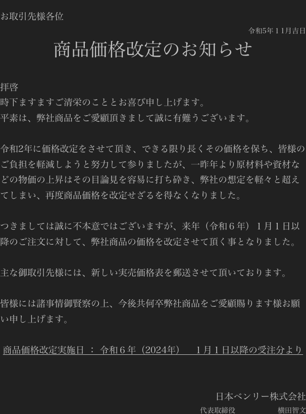 
お取引先様各位
令和5年１1月吉日
商品価格改定のお知らせ

拝啓
時下ますますご清栄のこととお喜び申し上げます。
平素は、弊社商品をご愛顧頂きまして誠に有難うございます。

令和2年に価格改定をさせて頂き、できる限り長くその価格を保ち、皆様のご負担を軽減しようと努力して参りましたが、一昨年より原材料や資材などの物価の上昇はその目論見を容易に打ち砕き、弊社の想定を軽々と超えてしまい、再度商品価格を改定せざるを得なくなりました。

つきましては誠に不本意ではございますが、来年（令和６年）１月１日以降のご注文に対して、弊社商品の価格を改定させて頂く事となりました。

主な御取引先様には、新しい実売価格表を郵送させて頂いております。

皆様には諸事情御賢察の上、今後共何卒弊社商品をご愛顧賜ります様お願い申し上げます。

商品価格改定実施日 ： 令和６年（2024年）　１月１日以降の受注分より


日本ベンリー株式会社　
代表取締役　　　　　　横田智文　