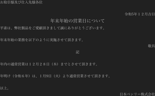 お取引様及び仕入先様各位

令和5年１２月吉日
年末年始の営業日について
平素は、弊社製品をご愛顧頂きまして誠にありがとうございます。

年末年始の業務を以下のように実施させて頂きます。
敬具
記

年内の通常営業は１２月２８日（木）までとさせて頂きます。

年明け（令和６年）は、１月9日（火）より通常営業させて頂きます。

以上。
日本ベンリー株式会社