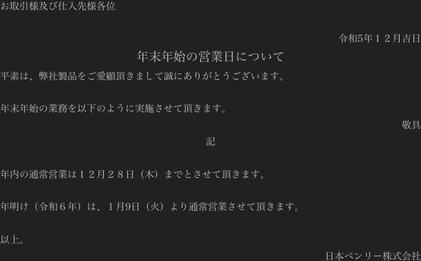 お取引様及び仕入先様各位

令和5年１２月吉日
年末年始の営業日について
平素は、弊社製品をご愛顧頂きまして誠にありがとうございます。

年末年始の業務を以下のように実施させて頂きます。
敬具
記

年内の通常営業は１２月２８日（木）までとさせて頂きます。

年明け（令和５年）は、１月9日（火）より通常営業させて頂きます。

以上。
日本ベンリー株式会社