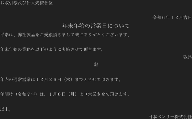 お取引様及び仕入先様各位

令和６年１２月吉日
年末年始の営業日について
平素は、弊社製品をご愛顧頂きまして誠にありがとうございます。

年末年始の業務を以下のように実施させて頂きます。
敬具
記

年内の通常営業は１２月２６日（木）までとさせて頂きます。

年明け（令和７年）は、１月６日（月）より営業させて頂きます。

以上。
日本ベンリー株式会社