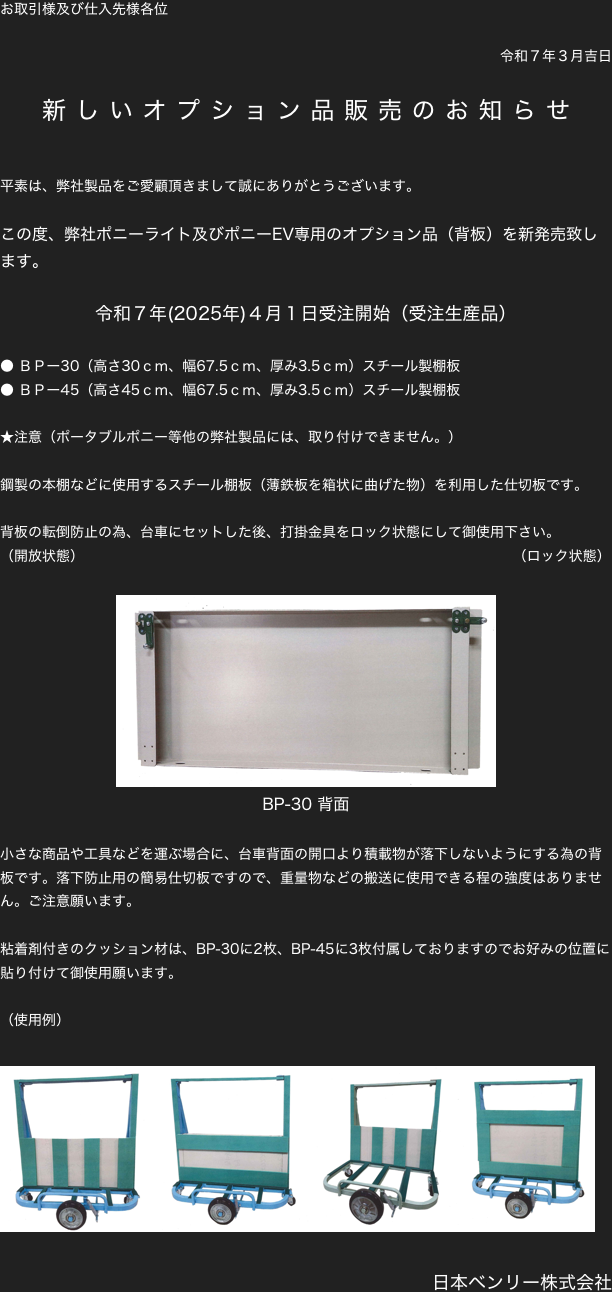 お取引様及び仕入先様各位

令和７年３月吉日

新しいオプション品販売のお知らせ

平素は、弊社製品をご愛顧頂きまして誠にありがとうございます。

この度、弊社ポニーライト及びポニーEV専用のオプション品（背板）を新発売致します。

令和７年(2025年)４月１日受注開始（受注生産品）

● ＢＰー30（高さ30ｃｍ、幅67.5ｃｍ、厚み3.5ｃｍ）スチール製棚板
● ＢＰー45（高さ45ｃｍ、幅67.5ｃｍ、厚み3.5ｃｍ）スチール製棚板

★注意（ポータブルポニー等他の弊社製品には、取り付けできません。）

鋼製の本棚などに使用するスチール棚板（薄鉄板を箱状に曲げた物）を利用した仕切板です。

背板の転倒防止の為、台車にセットした後、打掛金具をロック状態にして御使用下さい。　
（開放状態）                                                                                            （ロック状態）

￼
BP-30 背面

小さな商品や工具などを運ぶ場合に、台車背面の開口より積載物が落下しないようにする為の背板です。落下防止用の簡易仕切板ですので、重量物などの搬送に使用できる程の強度はありません。ご注意願います。

粘着剤付きのクッション材は、BP-30に2枚、BP-45に3枚付属しておりますのでお好みの位置に貼り付けて御使用願います。

（使用例）

￼￼￼￼

日本ベンリー株式会社