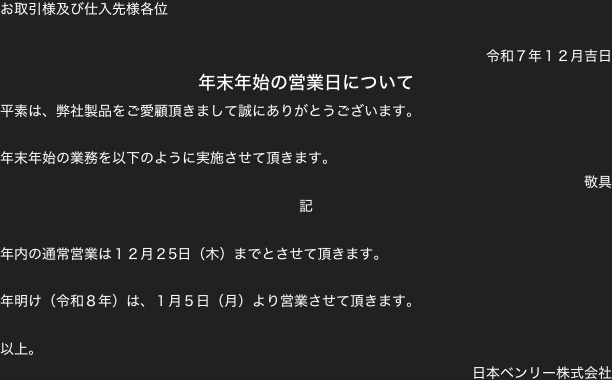 お取引様及び仕入先様各位

令和７年１２月吉日
年末年始の営業日について
平素は、弊社製品をご愛顧頂きまして誠にありがとうございます。

年末年始の業務を以下のように実施させて頂きます。
敬具
記

年内の通常営業は１２月２5日（木）までとさせて頂きます。

年明け（令和８年）は、１月５日（月）より営業させて頂きます。

以上。
日本ベンリー株式会社