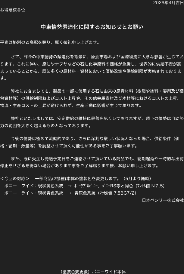 2026年4月吉日
お得意様各位

中東情勢緊迫化に関するお知らせとお願い

平素は格別のご高配を賜り、厚く御礼申し上げます。

	さて、昨今の中東情勢の緊迫化を背景に、原油市場および国際物流に大きな影響が生じております。これに伴い、原油やナフサなどの石油化学原料の価格が急騰し、世界的に供給不安が高まっていることから、既に多くの原材料・資材において価格改定や供給制限が実施されております。

	弊社におきましても、製品の一部に使用する石油由来の原資材料（樹脂や塗料・溶剤及び梱包資材等）の供給制限およびコスト上昇や、その他金属素材及び木材等におけるコストの上昇、物流・生産コストの上昇が避けられず、生産活動に影響が生じております。

	弊社といたしましては、安定供給の維持に最善を尽くしておりますが、現下の情勢は自助努力の範囲を大きく超えるものとなっております。

	今後の情勢は極めて流動的であり、さらに深刻な厳しい状況となった場合、供給条件（価格・納期・数量等）を調整させて頂く可能性がある事をご了解願います。

	また、既に受注し発送予定日をご連絡させて頂いている商品でも、納期遅延や一時的な出荷停止をせざるを得ない場合があります事をご了解賜ります様、お願い申し上げます。

＜今回の対応＞　 一部商品(2機種)本体の塗装色を変更します。（5月より随時）
　ポニー　ワイド：現状黄色系統　→  ﾎﾟｰﾀﾌﾞﾙﾎﾟﾆｰ、ﾎﾟﾆｰRS等と同色（ﾏﾝｾﾙ値 N７.5）
　ポニー　ライト：現状青色系統　→  青灰色系統（ﾏﾝｾﾙ値 7.5BG7/2）
日本ベンリー株式会社









（塗装色変更後）ポニーワイド本体