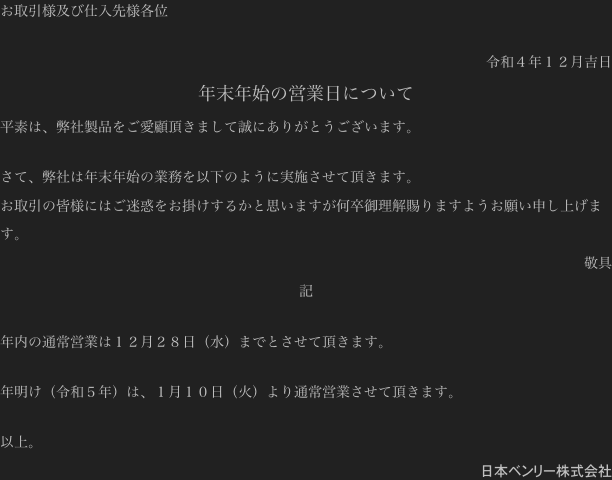 お取引様及び仕入先様各位

令和４年１２月吉日
年末年始の営業日について
平素は、弊社製品をご愛顧頂きまして誠にありがとうございます。

さて、弊社は年末年始の業務を以下のように実施させて頂きます。
お取引の皆様にはご迷惑をお掛けするかと思いますが何卒御理解賜りますようお願い申し上げます。
敬具
記

年内の通常営業は１２月２８日（水）までとさせて頂きます。

年明け（令和５年）は、１月１０日（火）より通常営業させて頂きます。

以上。
日本ベンリー株式会社