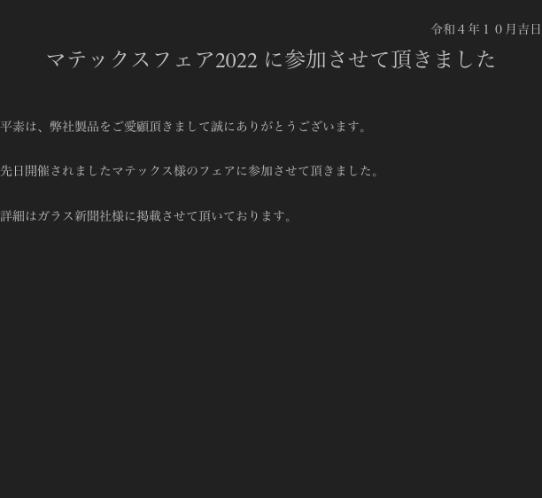 
令和４年１０月吉日
マテックスフェア2022 に参加させて頂きました

平素は、弊社製品をご愛顧頂きまして誠にありがとうございます。

先日開催されましたマテックス様のフェアに参加させて頂きました。

詳細はガラス新聞社様に掲載させて頂いております。













