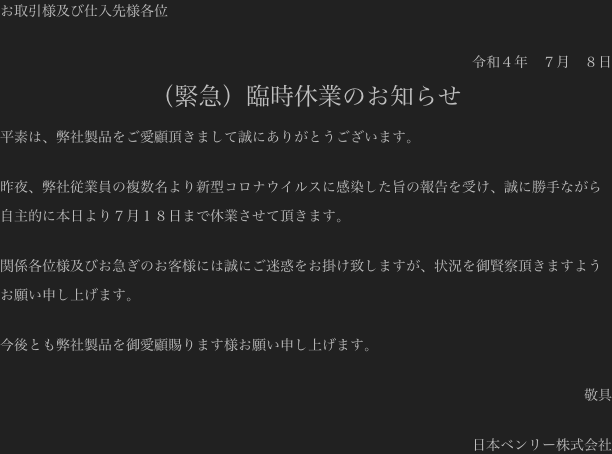 お取引様及び仕入先様各位

令和４年　７月　８日
（緊急）臨時休業のお知らせ
平素は、弊社製品をご愛顧頂きまして誠にありがとうございます。

昨夜、弊社従業員の複数名より新型コロナウイルスに感染した旨の報告を受け、誠に勝手ながら自主的に本日より７月１８日まで休業させて頂きます。

関係各位様及びお急ぎのお客様には誠にご迷惑をお掛け致しますが、状況を御賢察頂きますようお願い申し上げます。

今後とも弊社製品を御愛顧賜ります様お願い申し上げます。

敬具

日本ベンリー株式会社