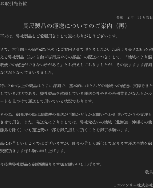 お取引先各位

令和　２年　1１月吉日
長尺製品の運送についてのご案内（再）
平素は、弊社製品をご愛顧頂きまして誠にありがとうございます。

さて、本年四月の価格改定の折にご案内させて頂きましたが、以前より長さ2.3ｍを超える弊社製品（主に自動車専用馬やその部品）の配送につきまして、「地域により混載便での配送ができない所がある」とお伝えしておりましたが、その後ますます深刻な状況となってまいりました。

特に2.6ｍ以上の製品はさらに深刻で、基本的にほとんどの地域への配送に支障をきたしている現状であり、弊社製品を依頼している運送会社やその系列業者がなんとかルートを見つけて運送して頂いている状況であります。

その為、御発注の際は混載便の発送が可能かどうかお問い合わせ頂いてからの受注とさせて頂き、また、発送先によりましては、弊社元払いの地域（北海道・沖縄その他離島を除く）でも運送費の一部を御負担して頂くことを御了承願います。

誠に心苦しいところではございますが、昨今の著しく悪化しております運送事情を御賢察頂きます様お願い申し上げます。

今後共弊社製品を御愛顧賜ります様お願い申し上げます。
敬具

日本ベンリー株式会社