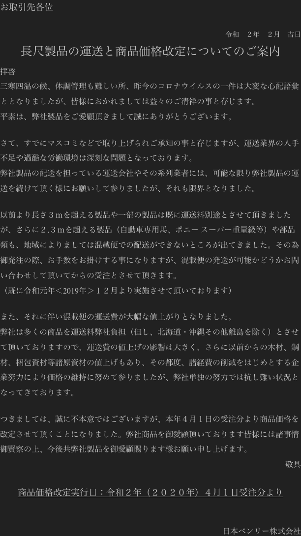 お取引先各位

令和　２年　２月　吉日
長尺製品の運送と商品価格改定についてのご案内
拝啓
三寒四温の候、体調管理も難しい所、昨今のコロナウイルスの一件は大変な心配語彙ととなりましたが、皆様におかれましては益々のご清祥の事と存じます。
平素は、弊社製品をご愛顧頂きまして誠にありがとうございます。

さて、すでにマスコミなどで取り上げられご承知の事と存じますが、運送業界の人手不足や過酷な労働環境は深刻な問題となっております。
弊社製品の配送を担っている運送会社やその系列業者には、可能な限り弊社製品の運送を続けて頂く様にお願いして参りましたが、それも限界となりました。

以前より長さ３ｍを超える製品や一部の製品は既に運送料別途とさせて頂きましたが、さらに２.３ｍを超える製品（自動車専用馬、ポニー スーパー重量級等）や部品類も、地域によりましては混載便での配送ができないところが出てきました。その為御発注の際、お手数をお掛けする事になりますが、混載便の発送が可能かどうかお問い合わせして頂いてからの受注とさせて頂きます。
（既に令和元年＜2019年＞１２月より実施させて頂いております）

また、それに伴い混載便の運送費が大幅な値上がりとなりました。
弊社は多くの商品を運送料弊社負担（但し、北海道・沖縄その他離島を除く）とさせて頂いておりますので、運送費の値上げの影響は大きく、さらに以前からの木材、鋼材、梱包資材等諸原資材の値上げもあり、その都度、諸経費の削減をはじめとする企業努力により価格の維持に努めて参りましたが、弊社単独の努力では抗し難い状況となってきております。

つきましては、誠に不本意ではございますが、本年４月１日の受注分より商品価格を改定させて頂くことになりました。弊社商品を御愛顧頂いております皆様には諸事情御賢察の上、今後共弊社製品を御愛顧賜ります様お願い申し上げます。
敬具

商品価格改定実行日：令和２年（２０２０年）４月１日受注分より


日本ベンリー株式会社