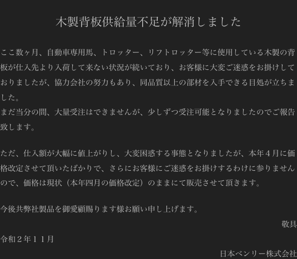 
木製背板供給量不足が解消しました

ここ数ヶ月、自動車専用馬、トロッター、リフトロッター等に使用している木製の背板が仕入先より入荷して来ない状況が続いており、お客様に大変ご迷惑をお掛けしておりましたが、協力会社の努力もあり、同品質以上の部材を入手できる目処が立ちました。
まだ当分の間、大量受注はできませんが、少しずつ受注可能となりましたのでご報告致します。

ただ、仕入額が大幅に値上がりし、大変困惑する事態となりましたが、本年４月に価格改定させて頂いたばかりで、さらにお客様にご迷惑をお掛けするわけに参りませんので、価格は現状（本年四月の価格改定）のままにて販売させて頂きます。

今後共弊社製品を御愛顧賜ります様お願い申し上げます。
敬具
令和２年１１月
日本ベンリー株式会社