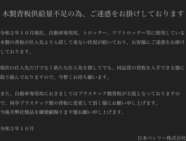 
木製背板供給量不足の為、ご迷惑をお掛けしております

令和２年１０月現在、自動車専用馬、トロッター、リフトロッター等に使用している木製の背板が仕入先より入荷して来ない状況が続いており、お客様にご迷惑をお掛けしております。

現状の仕入先だけでなく新たな仕入先を探してでも、同品質の背板を入手できる様に取り組んでおりますので、今暫くお待ち願います。

また、自動車専用馬におきましてはプラスチック製背板が主流となっておりますので、何卒プラスチック製の背板に変更して頂く様にお願い申し上げます。
今後共弊社製品を御愛顧賜ります様お願い申し上げます。

令和２年１０月
日本ベンリー株式会社